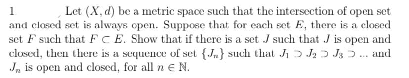 1
Let (X, d) be a metric space such that the intersection of open set
and closed set is always open. Suppose that for each set E, there is a closed
set F such that FC E. Show that if there is a set J such that J is open and
closed, then there is a sequence of set {n} such that J₁ J2 J3 Ɔ ... and
Jn is open and closed, for all n € N.