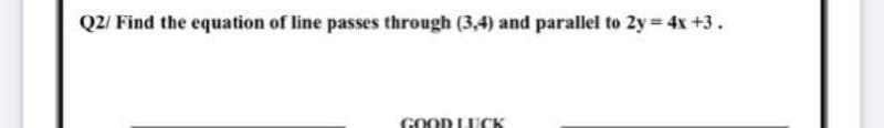 Q2/ Find the equation of line passes through (3,4) and parallel to 2y = 4x +3.
GOOD LUCK
