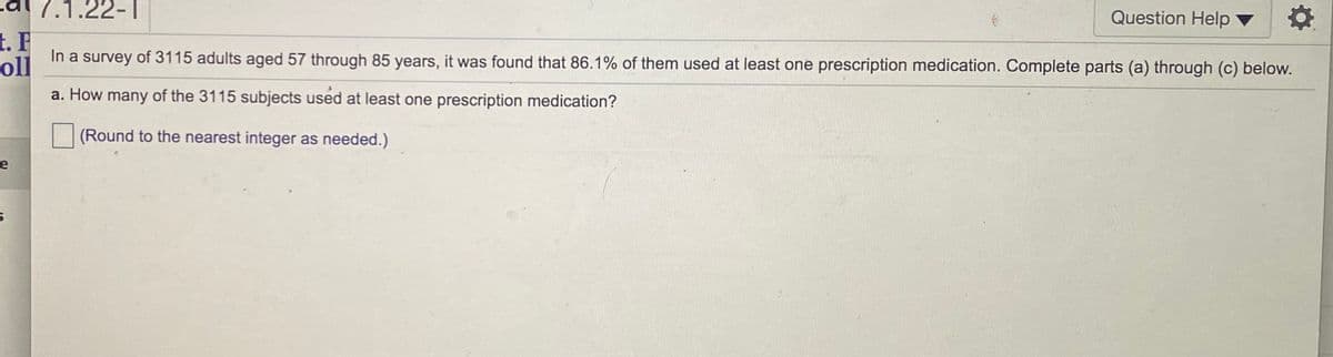 ### Survey of Prescription Medication Usage Among Adults

**Survey Population:**
- Total Adults Surveyed: 3,115
- Age Range: 57 to 85 years

**Survey Findings:**
- Percentage of Adults Using At Least One Prescription Medication: 86.1%

**Questions and Exercises:**

#### Question a:
**How many of the 3,115 subjects used at least one prescription medication?**
*(Round to the nearest integer as needed.)*

- **Calculation:**
  To find the number of subjects who used at least one prescription medication, multiply the total surveyed population by the percentage who used at least one medication.

  \[
  3,115 \times \frac{86.1}{100} = \text{(number of subjects using at least one medication)}
  \]

- **Result:**
  Approximately 2,682 subjects used at least one prescription medication. (Rounding to the nearest integer)

*(No graphs or diagrams are provided in this image.)*