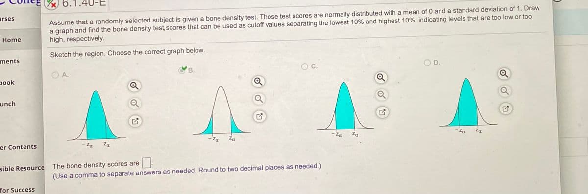 **6.1.40-E: Understanding Bone Density Test Scores**

Assume that a randomly selected subject is given a bone density test. These test scores are normally distributed with a mean of 0 and a standard deviation of 1. Draw a graph and find the bone density test scores that can be used as cutoff values separating the lowest 10% and highest 10%, indicating levels that are too low or too high, respectively.

**Sketch the region. Choose the correct graph below:**

- **Image A:** Displays a normal distribution curve with the lowest 10% and highest 10% shaded symmetrically on both tails of the curve.
- **Image B (Correct):** Displays a normal distribution curve with the lowest 10% shaded on the left tail and the highest 10% shaded on the right tail.
- **Image C:** Displays a normal distribution curve with the central 80% shaded, leaving the 10% on both extremes unshaded.
- **Image D:** Displays a normal distribution curve with the lowest and highest 10% both shaded, but not symmetrically or correctly positioned.

The correct graph is ♥ **B** ♥.

**Bone Density Score Cutoff:**
The bone density scores are ___.

*(Use a comma to separate answers as needed. Round to two decimal places as needed.)*

In this context, the cutoff values corresponding to the lowest 10% and highest 10% can be found using z-scores. For a normal distribution, the z-scores that separate the lowest 10% and highest 10% from the rest of the distribution are approximately -1.28 and 1.28, respectively. Therefore, the bone density test scores that can be used as cutoffs are around -1.28 and 1.28.