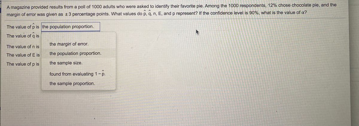 **Title: Understanding Statistical Terms from a Poll on Favorite Pie**

A magazine conducted a poll involving 1000 adults to identify their favorite pie. Out of the 1000 respondents, 12% chose chocolate pie. Additionally, the margin of error was provided as ± 3 percentage points. This example serves to explain various statistical terms used to interpret the poll results. Let's explore the values of \(\hat{p}\), \(\hat{q}\), \(n\), \(E\), and \(p\), and understand their significance. Furthermore, we will determine the value of \(\alpha\) for a 90% confidence level.

### Definitions and Values:

1. **\(\hat{p}\) (Sample Proportion):**
   - \(\hat{p}\) is the proportion of the sample that chose chocolate pie.
   - Given in the poll: \(\hat{p} = 0.12\) or 12%.

2. **\(\hat{q}\) (Complement of Sample Proportion):**
   - \(\hat{q}\) represents the proportion of the sample that did not choose chocolate pie.
   - Calculated as \(1 - \hat{p}\): 
     \[\hat{q} = 1 - 0.12 = 0.88\]

3. **\(n\) (Sample Size):**
   - The number of respondents surveyed.
   - Given in the poll: \(n = 1000\).

4. **\(E\) (Margin of Error):**
   - The margin of error, representing the range within which the true population proportion is expected to lie.
   - Given in the poll: \(E = 3\%\) or \(0.03\).
  
5. **\(p\) (Population Proportion):**
   - The true proportion of the population that prefers chocolate pie, which can be estimated using \(\hat{p}\).

### Confidence Level and Alpha (\(\alpha\)):

- **Confidence Level:** The degree of certainty that the population proportion lies within the margin of error. 
- For a 90% confidence level, \(\alpha = 1 - \text{confidence level}\):
  \[\alpha = 1 - 0.90 = 0.10\]

Based on this information, the values are:
- \(\hat{p} = 0.12\