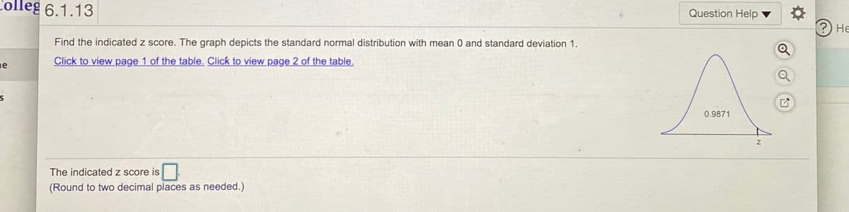 ### Topic: Understanding Z-Scores in Standard Normal Distribution

**Example Problem:**

**Task:** Find the indicated z-score. The graph depicts the standard normal distribution with mean 0 and standard deviation 1.

**Instructions:**

[Click to view page 1 of the table.](#) [Click to view page 2 of the table.](#)

**Visual Explanation:**

The graph provided illustrates the standard normal distribution, which is a bell-shaped curve characterized by a mean (μ) of 0 and a standard deviation (σ) of 1.

- The area under the curve to the left of a certain z-value is given as 0.9871.

**Objective:** Determine the z-score corresponding to this given cumulative area.

**Solution Steps:**

1. **Check the Cumulative Area:** The total area under a standard normal curve is 1.0. The given area (0.9871) represents the cumulative probability from the left tail of the distribution up to a particular z-value.

2. **Use the Standard Normal Table:** To find the z-score, consult the standard normal (z) table which shows the cumulative area for different z-values.

3. **Find Closest Area:** 
   - Look through the z-table to find the closest area to 0.9871.
   - Typically, tables are organized with z-values listed in including rows and columns. Using these, locate the value closest to 0.9871.

4. **Derive the z-Score:**
   - The z-score is the value on the row and column intersection that corresponds to an area closest to 0.9871.

5. **Accuracy Check:** Ensure the z-score is accurate, generally rounded to two decimal places as required.

**Conclusion:**

**The indicated z-score is:**
\[ \boxed{} \]

(Round to two decimal places as needed.)

By understanding the process of finding a z-score using the standard normal table and correlating it with the cumulative area under the curve, you can accurately interpret values in a standard normal distribution.

**Graph Description:**

The graph provided in the example problem is a standard normal distribution curve. It features:

- A symmetrical bell-shaped curve centered at a mean of 0 (the highest point).
- The z-axis at the horizontal base.
- The cumulative area shaded from the left tail up to the point where the z-value is being sought.
- The given area under the