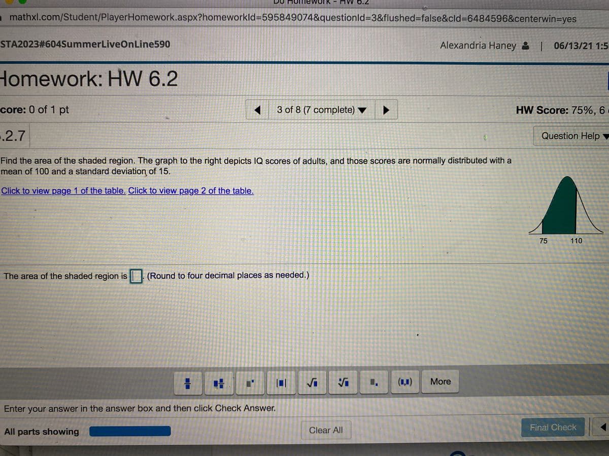 ---

### Homework: HW 6.2

#### Problem 2.7

**Instructions:**
Find the area of the shaded region. The graph to the right depicts IQ scores of adults, and those scores are normally distributed with a mean of 100 and a standard deviation of 15. 

**Hint Links:**
- [Click to view page 1 of the table.](#)
- [Click to view page 2 of the table.](#)

**Question:**
The area of the shaded region is \[____\] (Round to four decimal places as needed.)

**Diagram Explanation:**
The diagram shows a normal distribution curve of IQ scores with the shaded region focusing on the scores between 75 and 110. The bell curve is centered at a mean IQ score of 100, with each standard deviation interval marked. The shaded area under the curve represents the proportion of the population within this IQ range.

![IQ Distribution Graph]
In the diagram, the x-axis represents the IQ scores ranging from 75 to 110, while the y-axis represents the frequency or probability density. The graph visually aids in understanding the distribution of IQ scores and the area you're required to calculate.

**Answer Input:**
Please enter your answer in the answer box and then click 'Check Answer'.

---

**Note:** Provided hyperlinks in the hint links must be included to enable the user to refer to necessary statistical tables or additional resources for finding the area under the normal curve.

**Assistive Tools:**
- Equation Editor
- Calculator Links
- Additional Resources Links for deeper understanding

---

**Final Submission Box:**
[Enter your Answer]
[Check Answer]
[Clear All]
[Final Check]

---

Education websites often provide detailed assistance, accessible resources, and interactive components to help in the learning process and ensure thorough understanding and independent problem-solving capabilities. 

