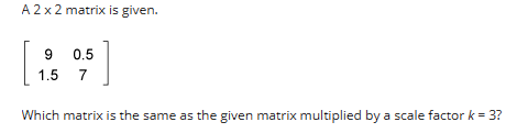 A 2 x 2 matrix is given.
9
0.5
[4]
1.5
7
Which matrix is the same as the given matrix multiplied by a scale factor k = 3?