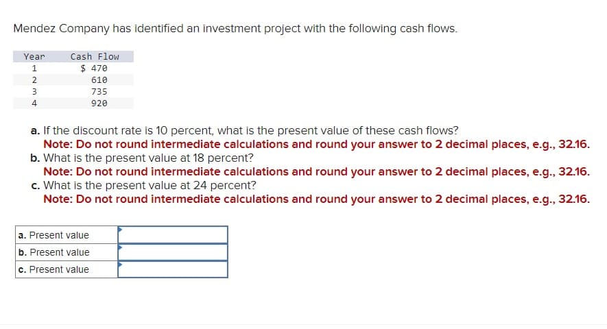 Mendez Company has identified an investment project with the following cash flows.
Year
1234
Cash Flow
$ 470
610
735
920
a. If the discount rate is 10 percent, what is the present value of these cash flows?
Note: Do not round intermediate calculations and round your answer to 2 decimal places, e.g., 32.16.
b. What is the present value at 18 percent?
Note: Do not round intermediate calculations and round your answer to 2 decimal places, e.g., 32.16.
c. What is the present value at 24 percent?
Note: Do not round intermediate calculations and round your answer to 2 decimal places, e.g., 32.16.
a. Present value
b. Present value
c. Present value