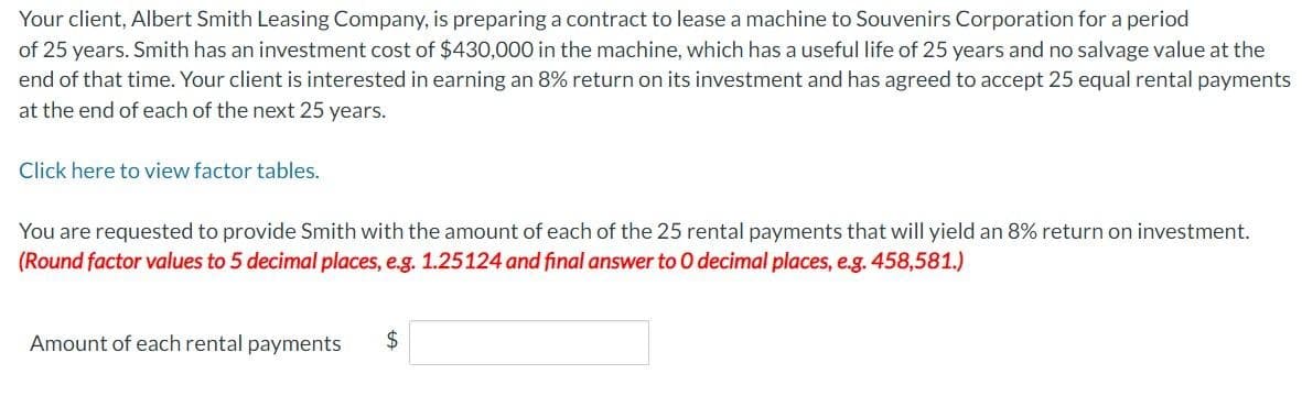 Your client, Albert Smith Leasing Company, is preparing a contract to lease a machine to Souvenirs Corporation for a period
of 25 years. Smith has an investment cost of $430,000 in the machine, which has a useful life of 25 years and no salvage value at the
end of that time. Your client is interested in earning an 8% return on its investment and has agreed to accept 25 equal rental payments
at the end of each of the next 25 years.
Click here to view factor tables.
You are requested to provide Smith with the amount of each of the 25 rental payments that will yield an 8% return on investment.
(Round factor values to 5 decimal places, e.g. 1.25124 and final answer to O decimal places, e.g. 458,581.)
Amount of each rental payments $