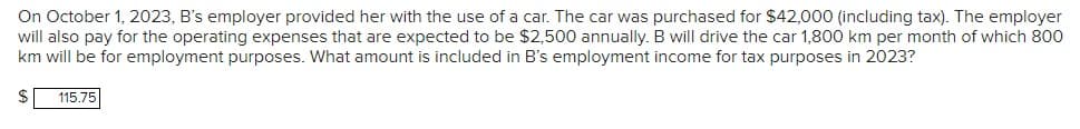 On October 1, 2023, B's employer provided her with the use of a car. The car was purchased for $42,000 (including tax). The employer
will also pay for the operating expenses that are expected to be $2,500 annually. B will drive the car 1,800 km per month of which 800
km will be for employment purposes. What amount is included in B's employment income for tax purposes in 2023?
$
115.75