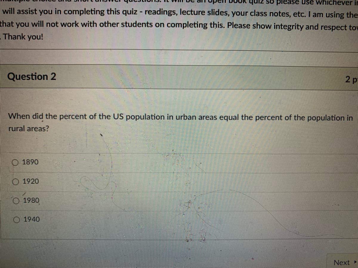 quiz so piease use whichever in
will assist you in completing this quiz - readings, lecture slides, your class notes, etc. I am using the
that you will not work with other students on completing this. Please show integrity and respect tow
-Thank you!
Question 2
2 pt
When did the percent of the US population in urban areas equal the percent of the population in
rural areas?
1890
O 1920
1980
1940
Next
