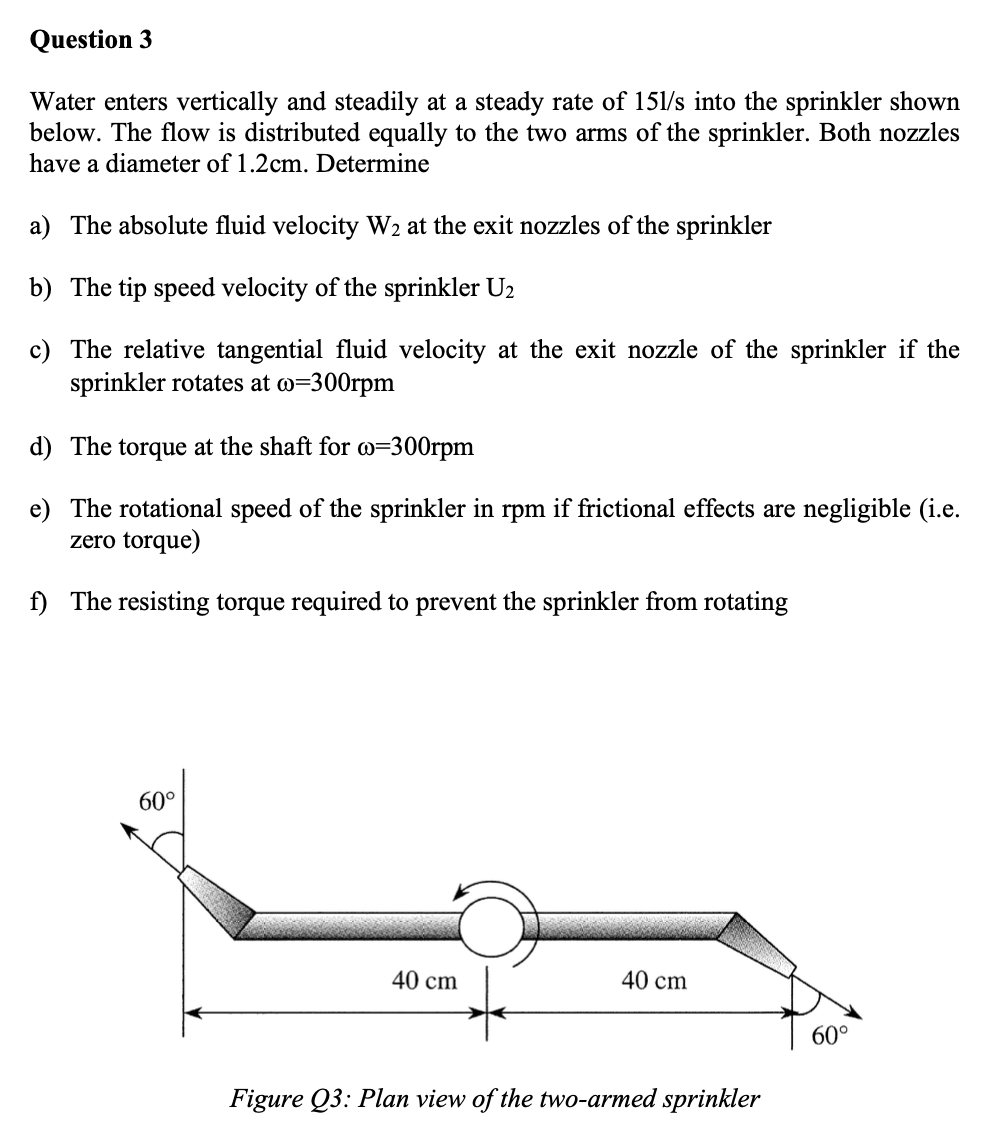 Question 3
Water enters vertically and steadily at a steady rate of 151/s into the sprinkler shown
below. The flow is distributed equally to the two arms of the sprinkler. Both nozzles
have a diameter of 1.2cm. Determine
a) The absolute fluid velocity W2 at the exit nozzles of the sprinkler
b) The tip speed velocity of the sprinkler U2
c) The relative tangential fluid velocity at the exit nozzle of the sprinkler if the
sprinkler rotates at w=300rpm
d) The torque at the shaft for w=300rpm
e) The rotational speed of the sprinkler in rpm if frictional effects are negligible (i.e.
zero torque)
f) The resisting torque required to prevent the sprinkler from rotating
60°
40 cm
40 cm
60°
Figure Q3: Plan view of the two-armed sprinkler
