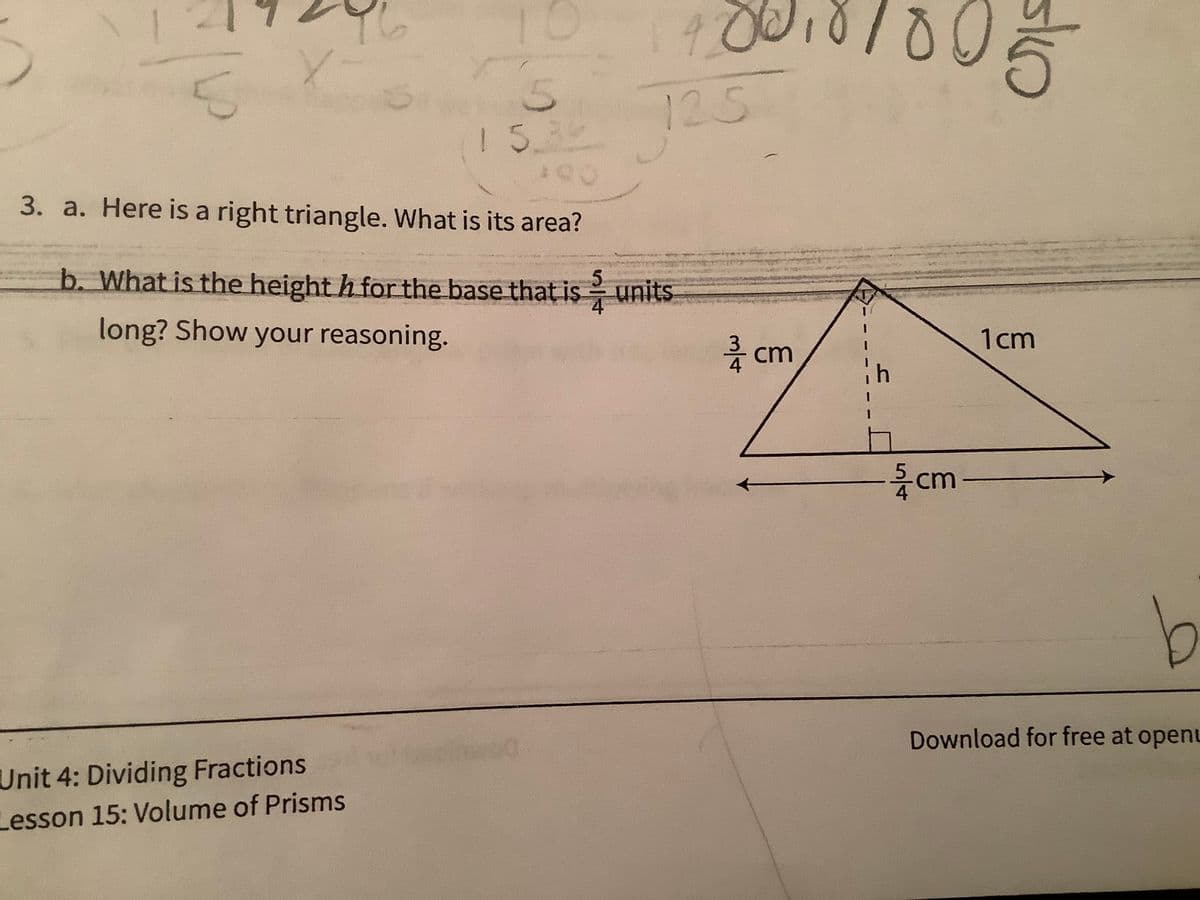 100
125
3. a. Here is a right triangle. What is its area?
b. What is the height h for the base that is units
long? Show your reasoning.
름 cm
1cm
cm-
b
Unit 4: Dividing Fractions
Lesson 15: Volume of Prisms
Download for free at openu
