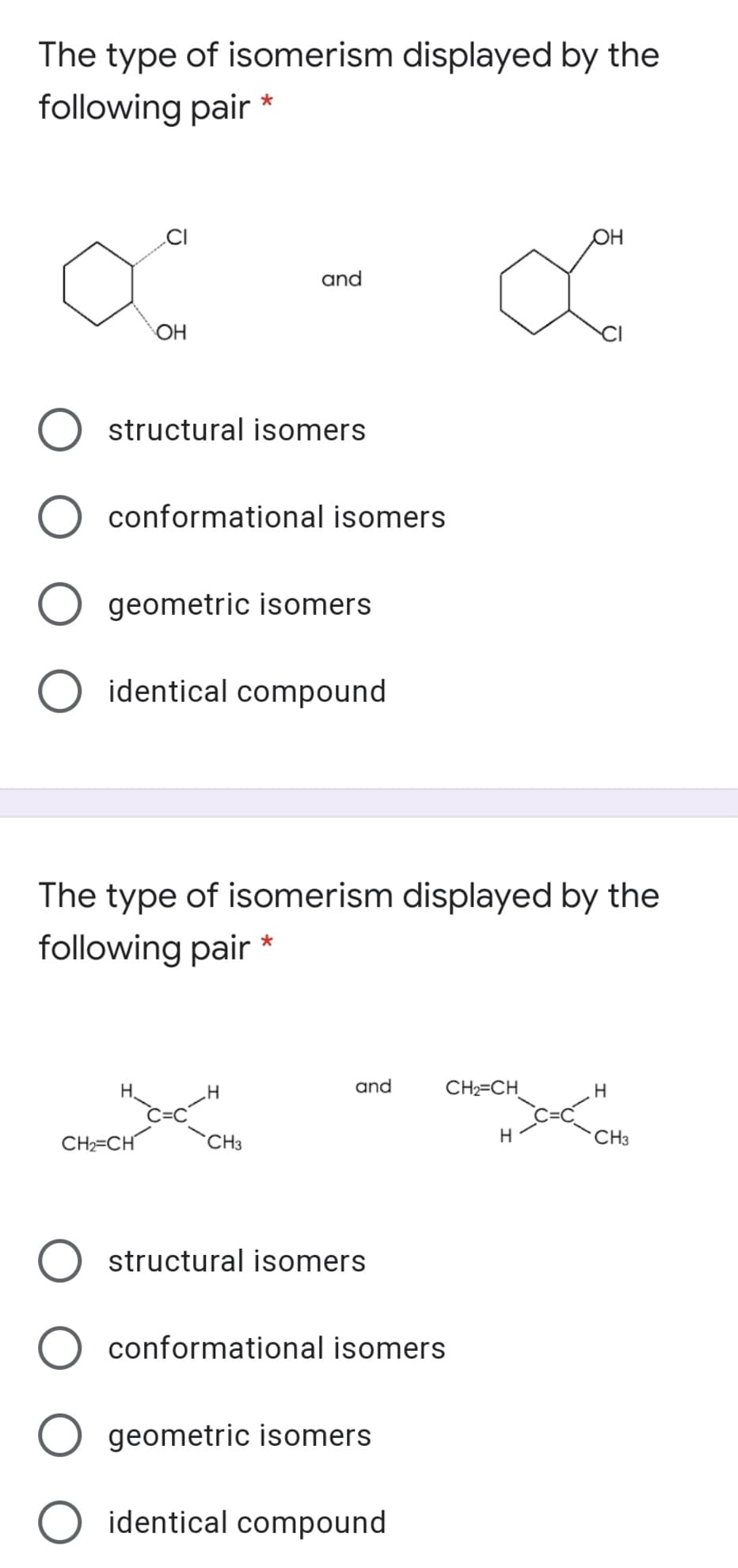 The type of isomerism displayed by the
following pair
.CI
он
and
OH
structural isomers
conformational isomers
geometric isomers
O identical compound
The type of isomerism displayed by the
following pair
H.
and
CH2=CH
CH2=CH
CH3
H
CH3
structural isomers
conformational isomers
geometric isomers
identical compound
