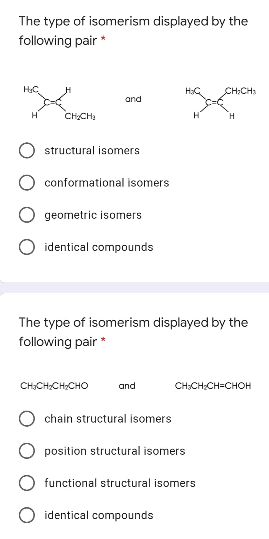 The type of isomerism displayed by the
following pair
H3C
H3C
CH2CH3
and
H
CH2CH3
H
H.
structural isomers
conformational isomers
geometric isomers
identical compounds
The type of isomerism displayed by the
following pair
CH3CH2CH2CHO
and
CH3CH2CH=CHOH
chain structural isomers
position structural isomers
functional structural isomers
identical compounds
