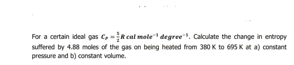 For a certain ideal gas Cp =R cal mole-1 degree-1. Calculate the change in entropy
%3D
suffered by 4.88 moles of the gas on being heated from 380 K to 695 K at a) constant
pressure and b) constant volume.
