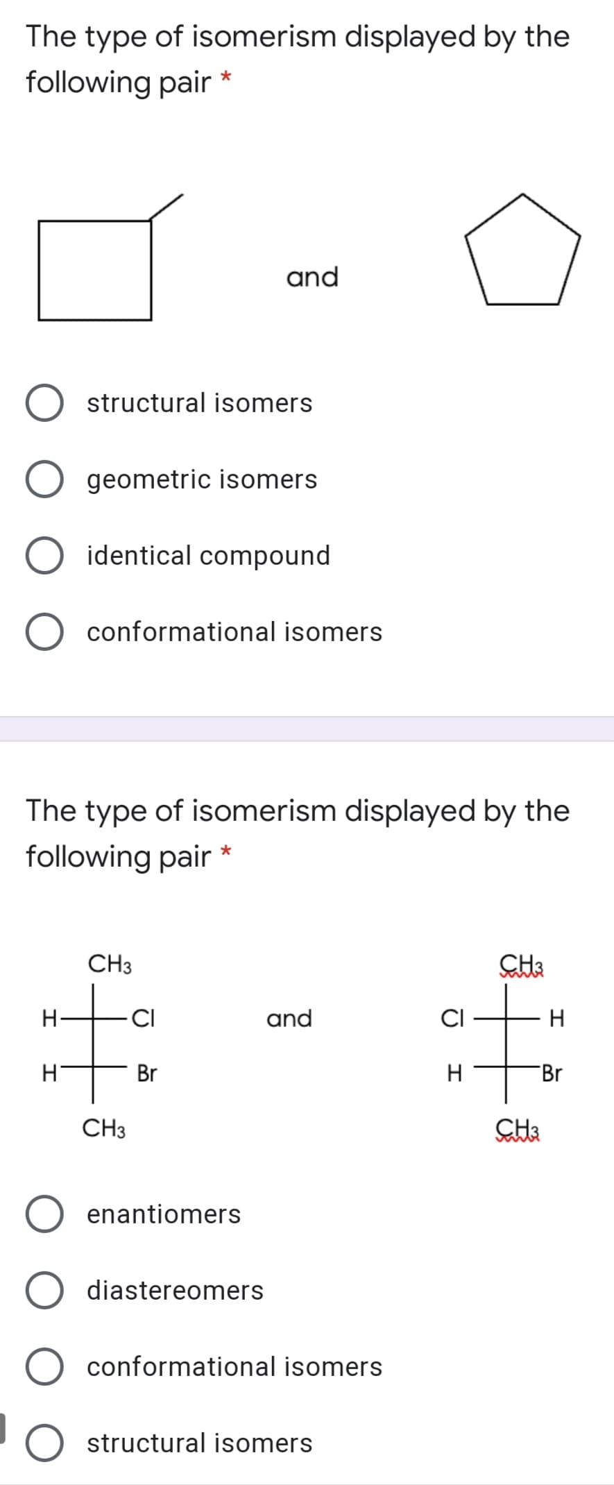 The type of isomerism displayed by the
following pair *
and
structural isomers
geometric isomers
identical compound
conformational isomers
The type of isomerism displayed by the
following pair *
CH3
H-
CI
and
H
Br
H
Br
CH3
enantiomers
diastereomers
conformational isomers
structural isomers
