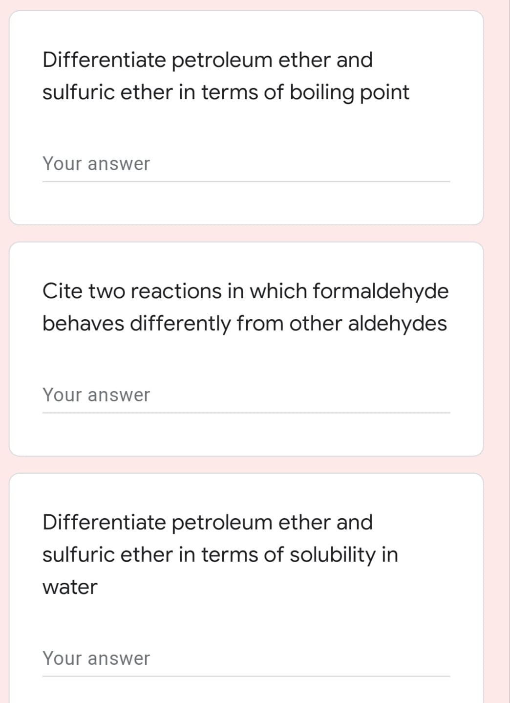 Differentiate petroleum ether and
sulfuric ether in terms of boiling point
Your answer
Cite two reactions in which formaldehyde
behaves differently from other aldehydes
Your answer
Differentiate petroleum ether and
sulfuric ether in terms of solubility in
water
Your answer
