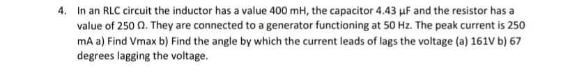 4. In an RLC circuit the inductor has a value 400 mH, the capacitor 4.43 µF and the resistor has a
value of 250 N. They are connected to a generator functioning at 50 Hz. The peak current is 250
mA a) Find Vmax b) Find the angle by which the current leads of lags the voltage (a) 161V b) 67
degrees lagging the voltage.
