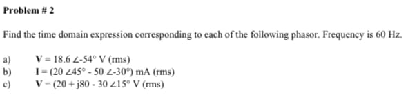 Problem # 2
Find the time domain expression corresponding to each of the following phasor. Frequency is 60 Hz.
V = 18.6 2-54° V (rms)
I= (20 245° - 50 -30°) mA (rms)
V = (20 + j80 - 30 215° V (rms)
a)
b)
c)
