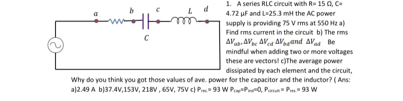 1. A series RLC circuit with R= 15 N, C=
b
d
a
4.72 µF and L=25.3 mH the AC power
supply is providing 75 V rms at 550 Hz a)
Find rms current in the circuit b) The rms
C
AVab,AVpc AVca AVpvaand AVad Be
mindful when adding two or more voltages
these are vectors! c)The average power
dissipated by each element and the circuit,
Why do you think you got those values of ave. power for the capacitor and the inductor? ( Ans:
a)2.49 A b)37.4V,153V, 218V , 65V, 75V c) Pres.= 93 W Pcap=Pind=0, Percuit = Pres.= 93 W
%3D
