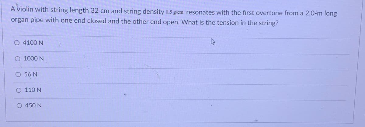 A violin with string length 32 cm and string density 1.5 g/cm resonates with the first overtone from a 2.0-m long
organ pipe with one end closed and the other end open. What is the tension in the string?
O 4100 N
O 1000 N
O 56 N
O 110 N
O 450 N
