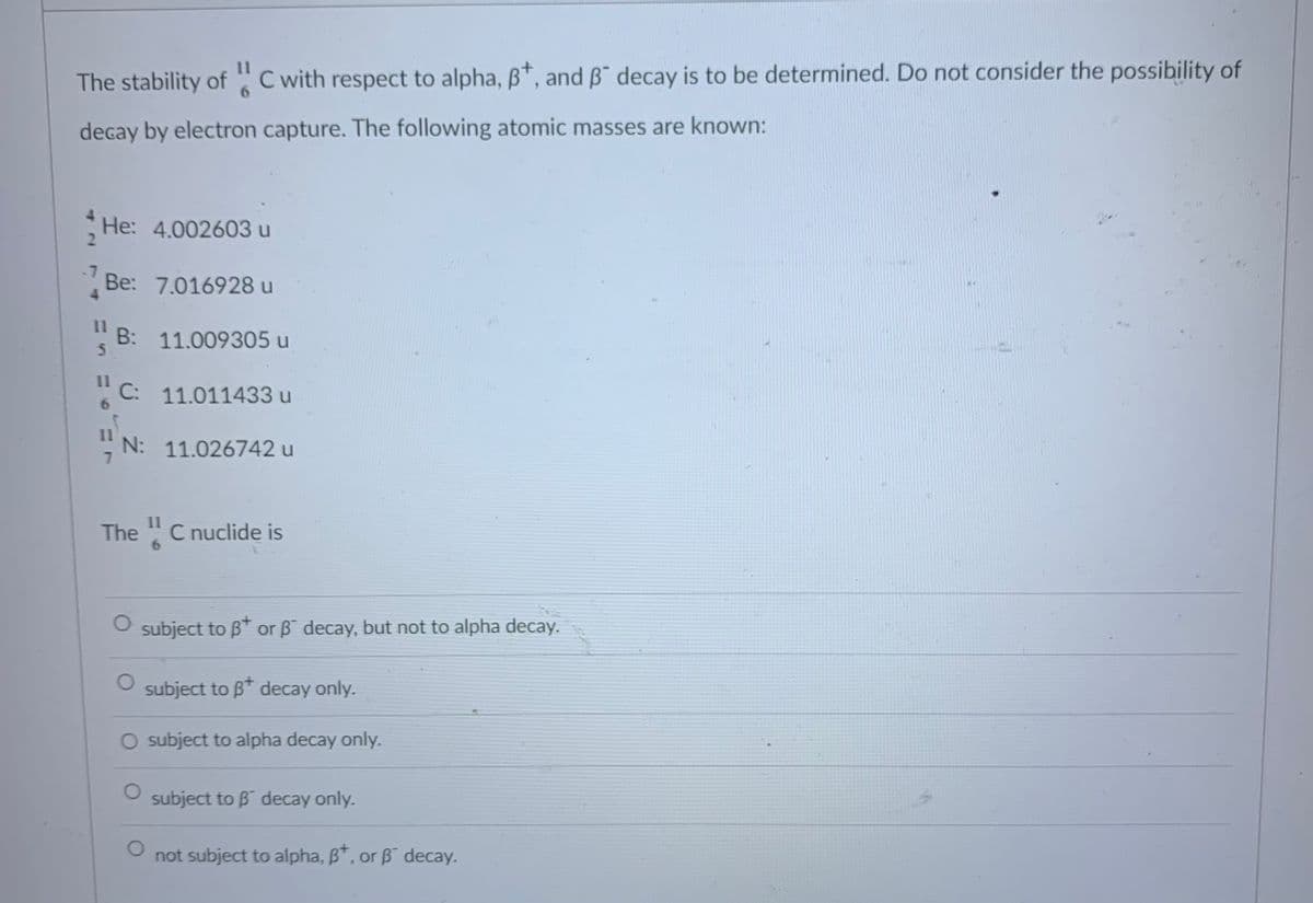 11
The stability of C with respect to alpha, B*, and B¯ decay is to be determined. Do not consider the possibility of
decay by electron capture. The following atomic masses are known:
4
He: 4.002603 u
2.
-7
Be: 7.016928 u
11
B: 11.009305 u
5.
11
C: 11.011433 u
11
N: 11.026742 u
11
The "C nuclide is
subject to B or B decay, but not to alpha decay.
subject to B* decay only.
O subject to alpha decay only.
subject to B decay only.
not subject to alpha, B", or B decay.
