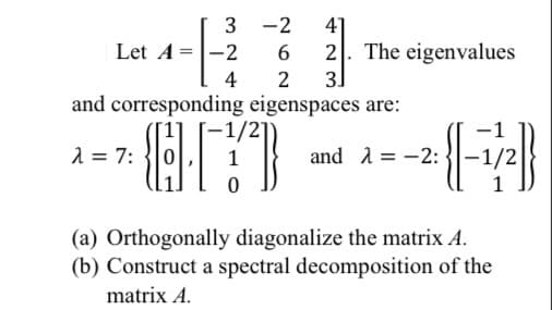 The image contains mathematical content involving linear algebra concepts such as matrices, eigenvalues, eigenvectors, orthogonal diagonalization, and spectral decomposition. Below is the transcription tailored for an educational website:

---

### Linear Algebra: Matrices, Eigenvalues, and Eigenvectors

Given the matrix \( A \):

\[ A = \begin{bmatrix}
3 & -2 & 4 \\
-2 & 6 & 2 \\
4 & 2 & 3
\end{bmatrix} \]

The eigenvalues and corresponding eigenspaces are calculated as follows:

For the eigenvalue \( \lambda = 7 \):

\[ \lambda = 7: \; \begin{Bmatrix}
\begin{pmatrix}
1 \\
0 \\
1
\end{pmatrix}, 
\begin{pmatrix}
-1/2 \\
1 \\
0
\end{pmatrix}
\end{Bmatrix} \]

For the eigenvalue \( \lambda = -2 \):

\[ \lambda = -2: \; \begin{Bmatrix}
\begin{pmatrix}
-1 \\
-1/2 \\
1
\end{pmatrix}
\end{Bmatrix} \]

### Exercises

**(a)** Orthogonally diagonalize the matrix \( A \).

**(b)** Construct a spectral decomposition of the matrix \( A \).

This matrix analysis involves understanding how to calculate eigenvalues and eigenvectors, and then using these to transform the matrix into a diagonal form, as well as decomposing it spectrally.

---

In the explanation, we have highlighted both eigenvalues and their corresponding eigenspaces, which help in further operations such as orthogonal diagonalization and spectral decomposition. This setup provides a clear understanding of the matrix \( A \) and its properties for further analysis in linear algebra studies.