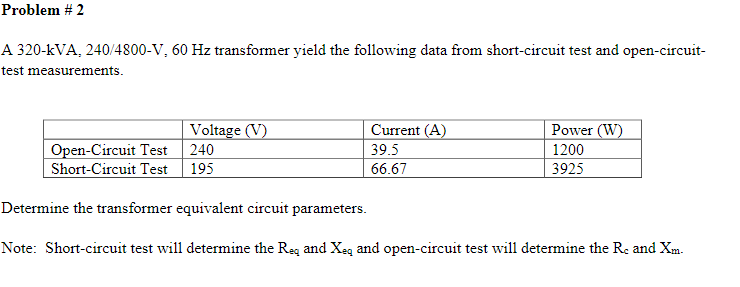 Problem # 2
A 320-kVA, 240/4800-V, 60 Hz transformer yield the following data from short-circuit test and open-circuit-
test measurements.
Voltage (V)
Power (W)
1200
Current (A)
Open-Circuit Test
240
39.5
Short-Circuit Test 195
66.67
3925
Determine the transformer equivalent circuit parameters.
Note: Short-circuit test will determine the Reg and Xeq and open-circuit test will determine the Re and Xm.
