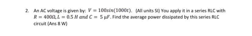 2. An AC voltage is given by: V = 100sin(1000t). (All units SI) You apply it in a series RLC with
R = 400N, L = 0.5 H and C = 5 µF. Find the average power dissipated by this series RLC
circuit (Ans 8 W)
