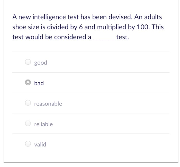 A new intelligence test has been devised. An adults
shoe size is divided by 6 and multiplied by 100. This
test would be considered a
test.
good
bad
reasonable
reliable
valid
