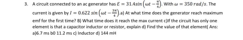 3. A circuit connected to an ac generator has ɛ = 31.4sin (wt -). With w = 350 rad/s. The
current is given by I = 0.622 sin (wt -*).a) At what time does the generator reach maximum
%3D
emf for the first time? B) What time does it reach the max current c)lf the circuit has only one
element is that a capacitor inductor or resistor, explain d) Find the value of that element( Ans:
a)6.7 ms bo 11.2 ms c) Inductor d) 144 mH
