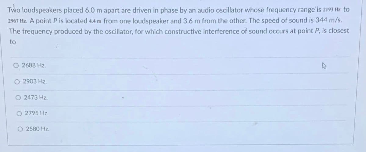 Two loudspeakers placed 6.0 m apart are driven in phase by an audio oscillator whose frequency range is 2193 Hz to
2967 Hz. A point P is located 4.4 m from one loudspeaker and 3.6 m from the other. The speed of sound is 344 m/s.
The frequency produced by the oscillator, for which constructive interference of sound occurs at point P, is closest
to
2688 Hz.
2903 Hz.
O 2473 Hz.
O 2795 Hz.
O 2580 Hz.
