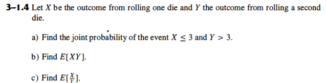 3-1.4 Let X be the outcome from rolling one die and Y the outcome from rolling a second
die.
a) Find the joint probability of the event X < 3 and Y > 3.
b) Find E[XY].
c) Find E[).
