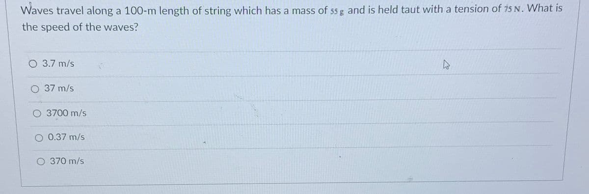 Waves travel along a 100-m length of string which has a mass of s5 g and is held taut with a tension of i5 N. What is
the speed of the waves?
O 3.7 m/s
O 37 m/s
O 3700 m/s
0.37 m/s
O 370 m/s
