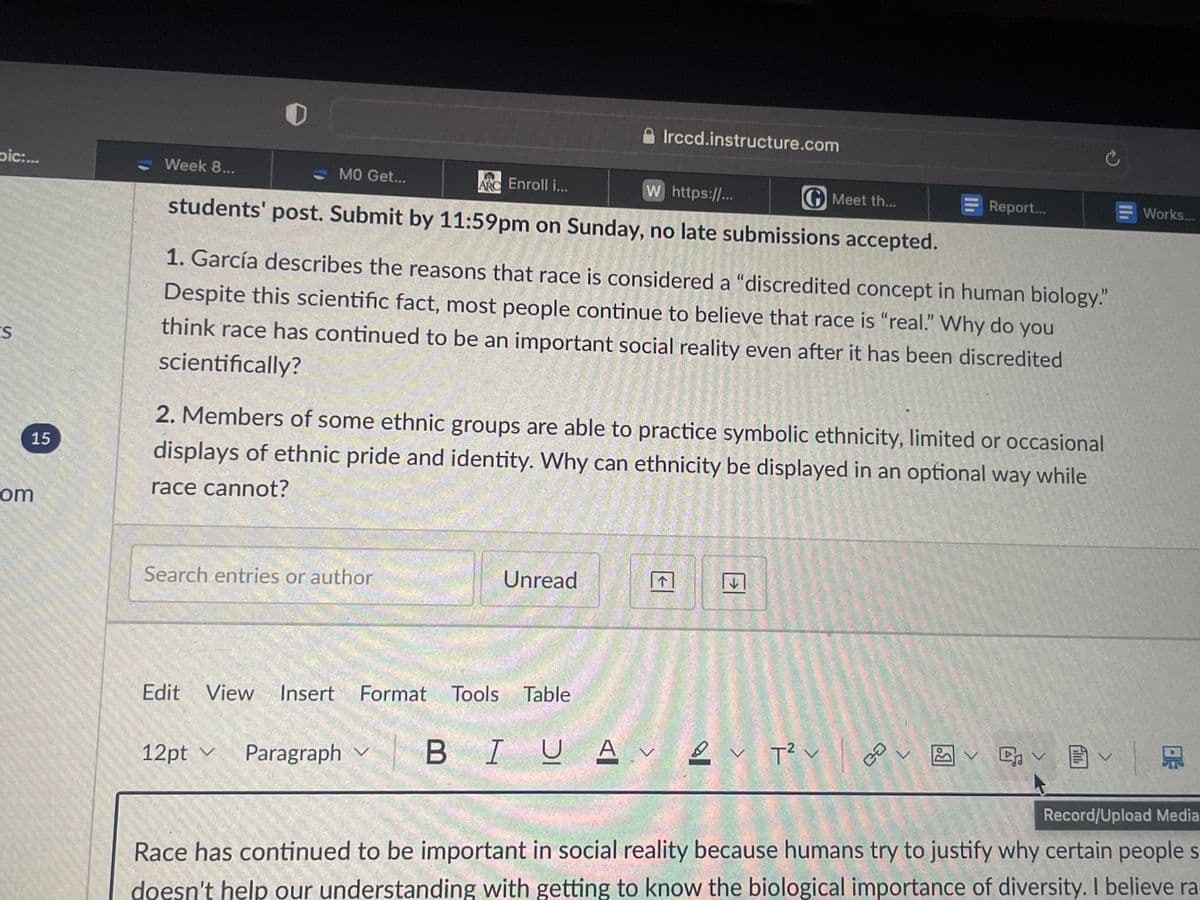 pic:...
ES
15
com
Week 8...
W https://...
GMeet th...
students' post. Submit by 11:59pm on Sunday, no late submissions accepted.
MO Get...
Enroll i...
Search entries or author
1. García describes the reasons that race is considered a "discredited concept in human biology."
Despite this scientific fact, most people continue to believe that race is "real." Why do you
think race has continued to be an important social reality even after it has been discredited
scientifically?
2. Members of some ethnic groups are able to practice symbolic ethnicity, limited or occasional
displays of ethnic pride and identity. Why can ethnicity be displayed in an optional way while
race cannot?
12pt Paragraph
✓
Irccd.instructure.com
Unread
Edit View Insert Format Tools Table
V BIUA
U AV V T² v |
Report...
ca
V
✓ ✓ ✓
D
Works...
Record/Upload Media
Race has continued to be important in social reality because humans try to justify why certain people s
doesn't help our understanding with getting to know the biological importance of diversity. I believe ra