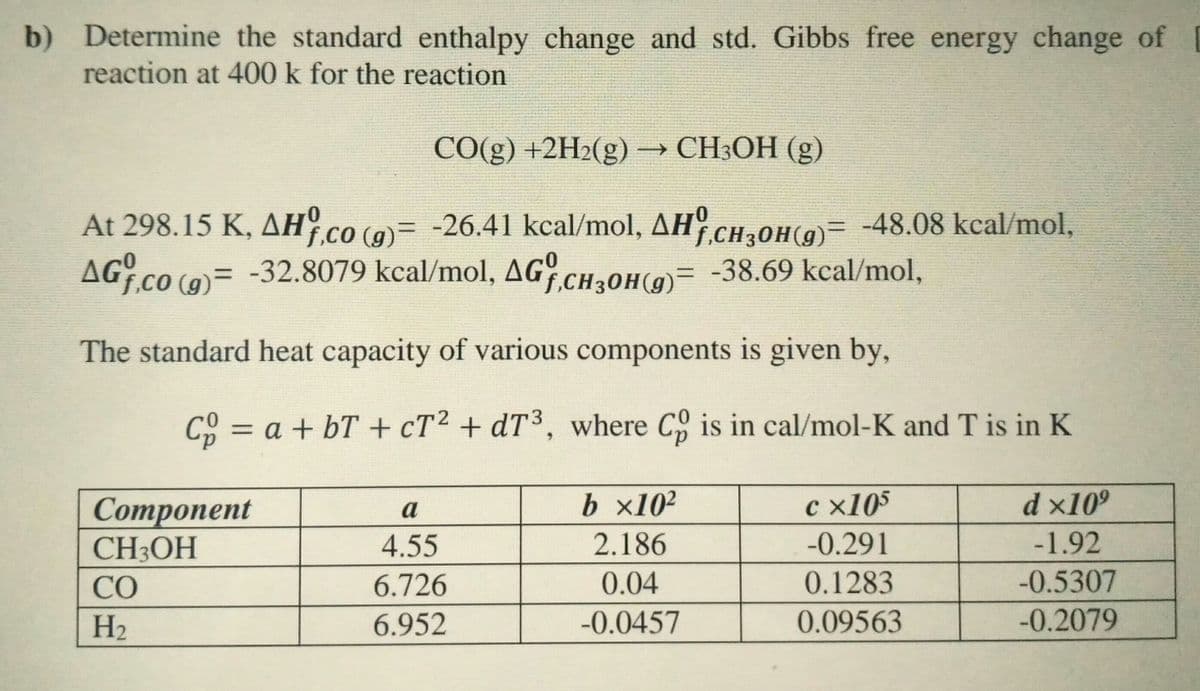 b) Determine the standard enthalpy change and std. Gibbs free energy change of D
reaction at 400 k for the reaction
CO(g) +2H2(g) → CH;OH (g)
At 298.15 K, AH CO (9)= -26.41 kcal/mol, AH.CH,0H(9)= -48.08 kcal/mol,
(9)= -32.8079 kcal/mol, AG CH30H(g)= -38.69 kcal/mol,
The standard heat capacity of various components is given by,
C = a + bT + cT2 + dT³, where C is in cal/mol-K and T is in K
b x10²
c x105
d x10º
Сomponent
CH3OH
a
4.55
2.186
-0.291
-1.92
CO
6.726
0.04
0.1283
-0.5307
H2
6.952
-0.0457
0.09563
-0.2079
