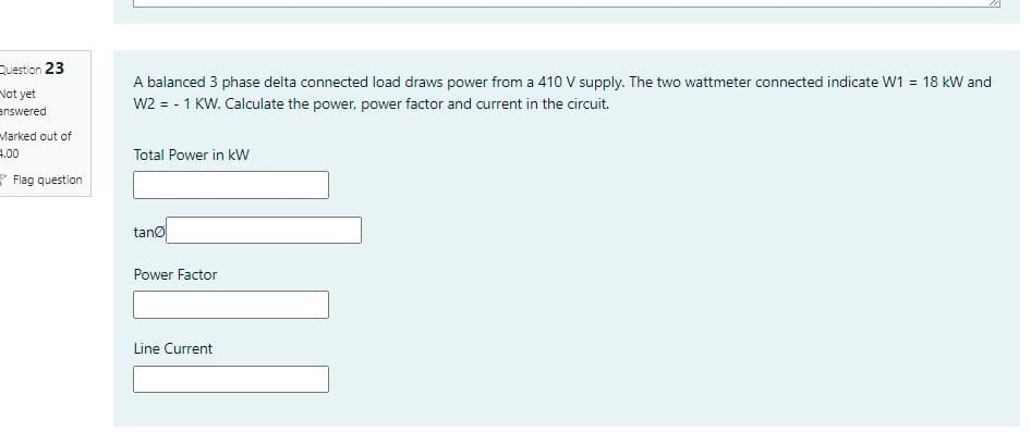 Question 23
A balanced 3 phase delta connected load draws power from a 410 V supply. The two wattmeter connected indicate W1 = 18 kW and
Not yet
answered
W2 = - 1 KW. Calculate the power, power factor and current in the circuit.
Marked out of
1.00
* Flag question
Total Power in kW
tano
Power Factor
Line Current
