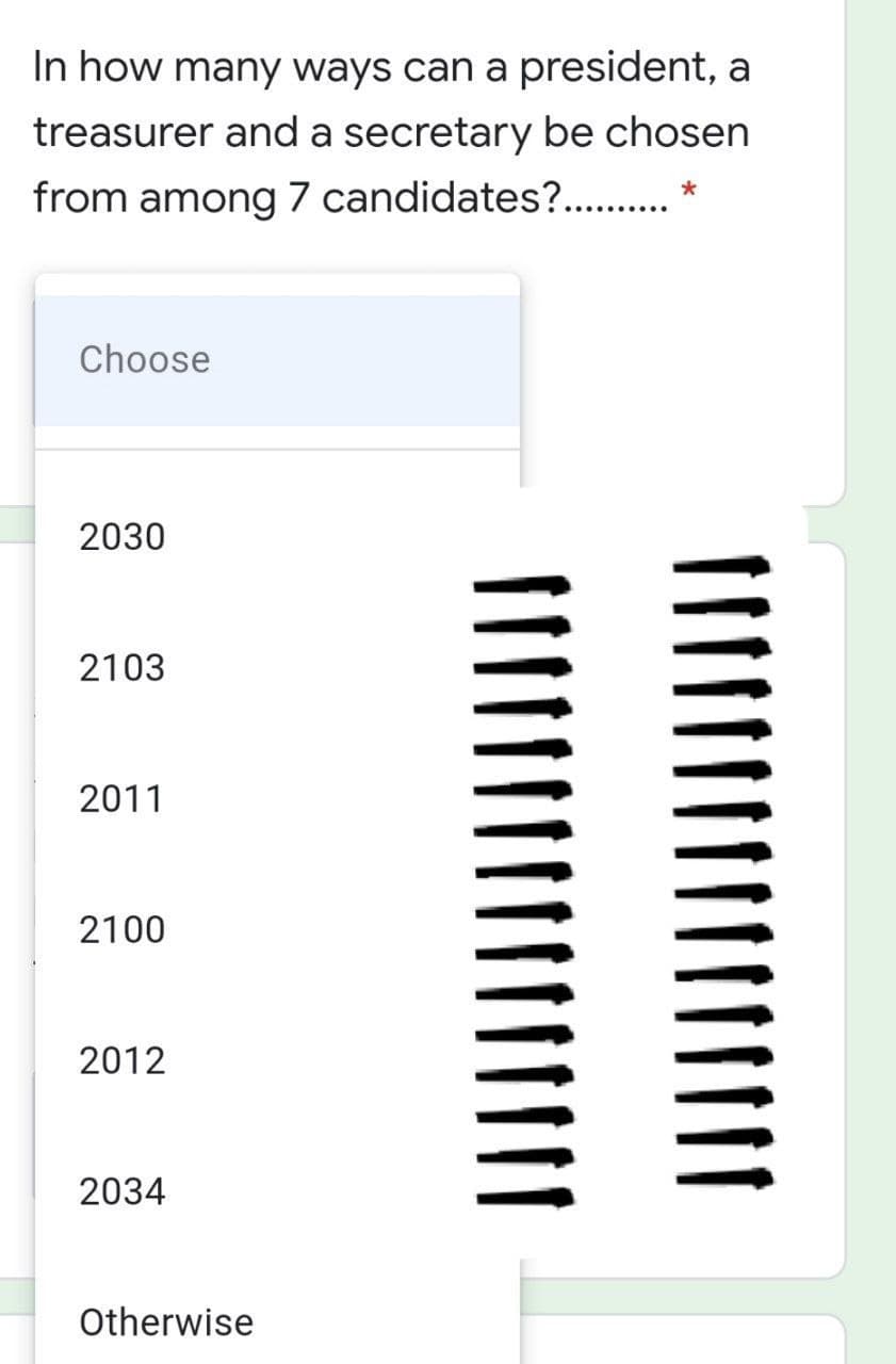 In how many ways can a president, a
treasurer and a secretary be chosen
from among 7 candidates?. . *
Choose
2030
2103
2011
2100
2012
2034
Otherwise
