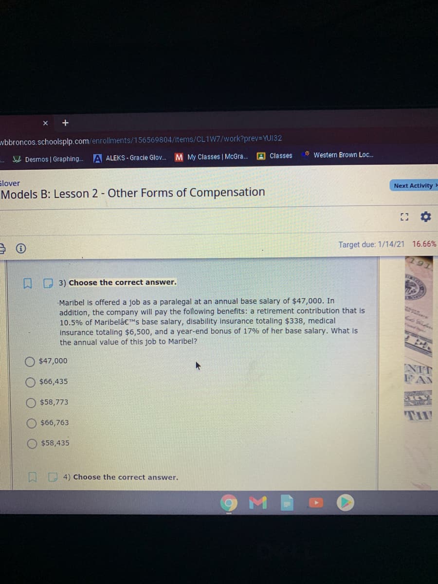 vbbroncos.schoolsplp.com/enrollments/156569804/items/CL1W7/work?prev-YU132
A ALEKS - Gracie Glov. M My Classes | McGra..
A Classes
O Western Brown Loc.
Jal Desmos | Graphing...
Glover
Next Activity >
Models B: Lesson 2 - Other Forms of Compensation
Target due: 1/14/21 16.66%
A O 3) Choose the correct answer.
-Maribel is offered a job as a paralegal at an annual base salary of $47,000. In
addition, the company will pay the following benefits: a retirement contribution that is
10.5% of Maribelâ€™Ms base salary, disability insurance totaling $338, medical
insurance totaling $6,500, and a year-end bonus of 17% of her base salary. What is
the annual value of this job to Maribel?
O $47,000
O $66,435
$58,773
$66,763
$58,435
口
O 4) Choose the correct answer.
M
