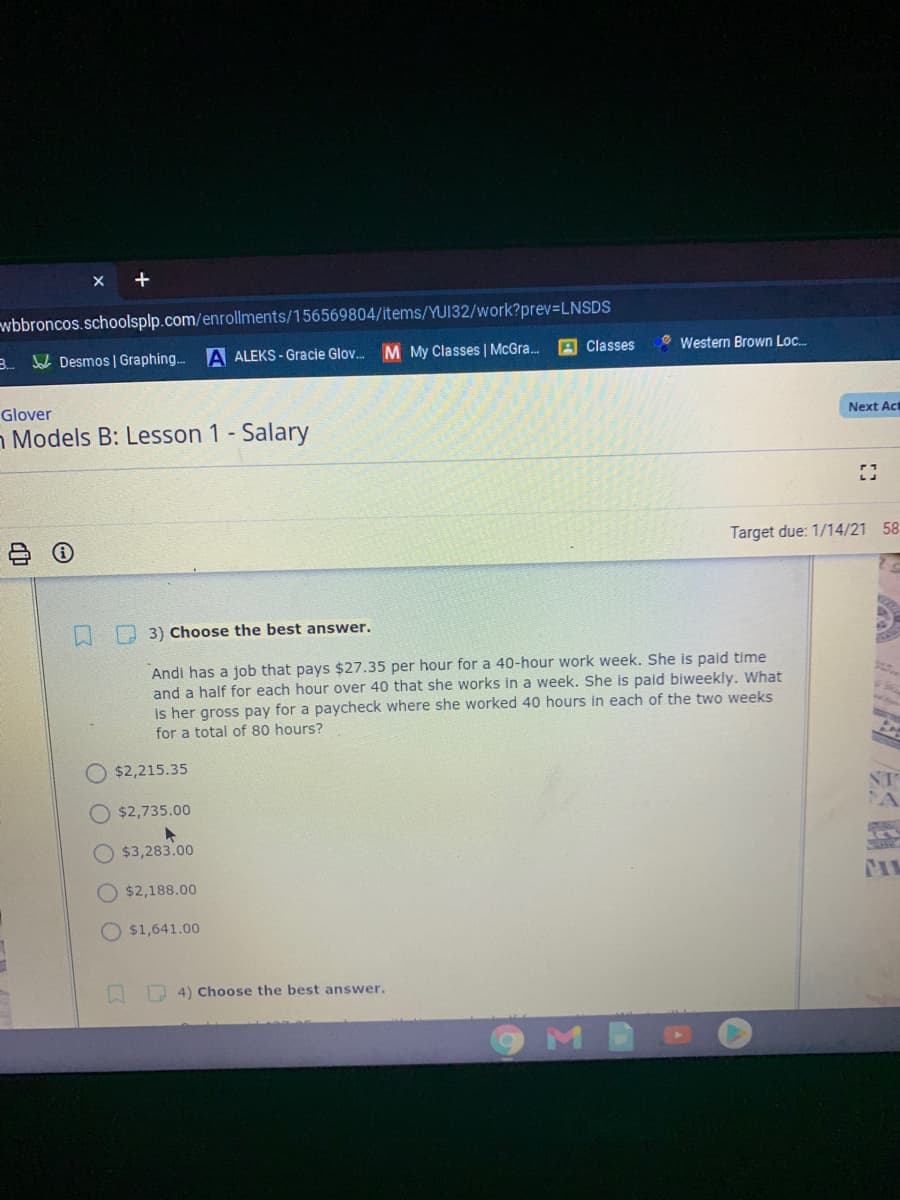 +
wbbroncos.schoolsplp.com/enrollments/156569804/items/YUI32/work?prev=LNSDS
B. Jol Desmos | Graphing. A ALEKS - Gracie Glov. M My Classes | McGra.
A Classes
O Western Brown Loc.
Glover
Next Act
n Models B: Lesson 1 - Salary
Target due: 1/14/21 58
3) Choose the best answer.
Andi has a job that pays $27.35 per hour for a 40-hour work week. She is paid time
and a half for each hour over 40 that she works in a week. She is paid biweekly. What
is her gross pay for a paycheck where she worked 40 hours in each of the two weeks
for a total of 80 hours?
$2,215.35
ST
O $2,735.00
$3,283.00
$2,188.00
O $1,641.00
4) Choose the best answer.
