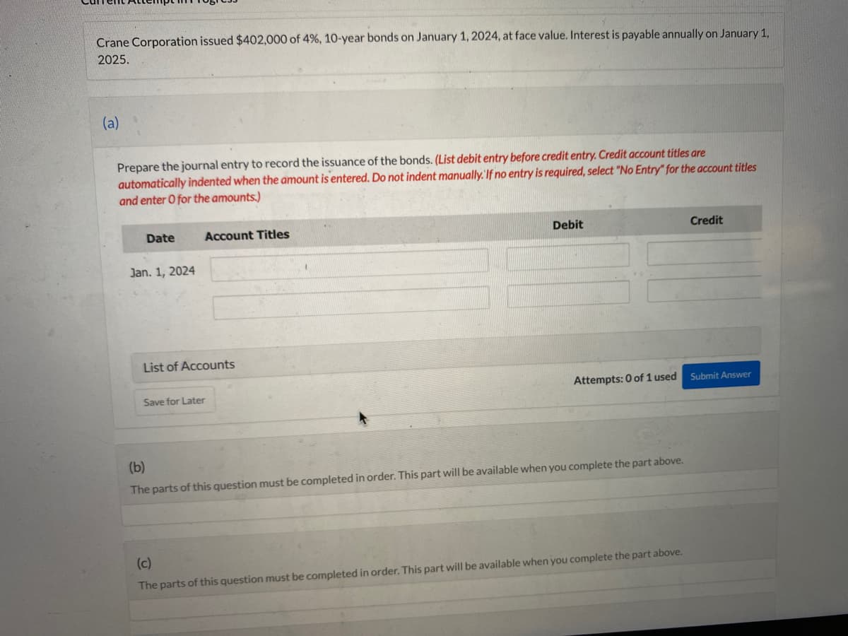 Crane Corporation issued $402,000 of 4%, 10-year bonds on January 1, 2024, at face value. Interest is payable annually on January 1,
2025.
(a)
Prepare the journal entry to record the issuance of the bonds. (List debit entry before credit entry. Credit account titles are
automatically indented when the amount is entered. Do not indent manually. If no entry is required, select "No Entry" for the account titles
and enter O for the amounts.)
Date
Jan. 1, 2024
Account Titles
List of Accounts
Save for Later
Debit
Attempts: 0 of 1 used
(b)
The parts of this question must be completed in order. This part will be available when you complete the part above.
(c)
The parts of this question must be completed in order. This part will be available when you complete the part above.
Credit
Submit Answer