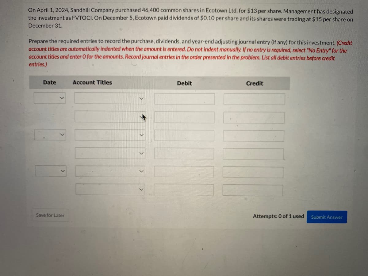 On April 1, 2024, Sandhill Company purchased 46,400 common shares in Ecotown Ltd. for $13 per share. Management has designated
the investment as FVTOCI. On December 5, Ecotown paid dividends of $0.10 per share and its shares were trading at $15 per share on
December 31.
Prepare the required entries to record the purchase, dividends, and year-end adjusting journal entry (if any) for this investment. (Credit
account titles are automatically indented when the amount is entered. Do not indent manually. If no entry is required, select "No Entry" for the
account titles and enter O for the amounts. Record journal entries in the order presented in the problem. List all debit entries before credit
entries.)
Date
Save for Later
Account Titles
Debit
Credit
Attempts: 0 of 1 used
Submit Answer