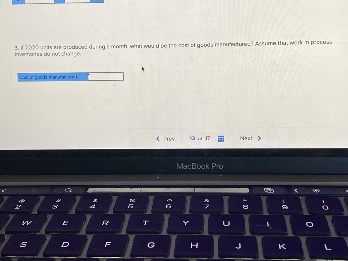 3. If 7,020 units are produced during a month, what would be the cost of goods manufactured? Assume that work in process
inventories do not change.
Cost of goods manufactured
2
S
3
E
D
$
4
R
F
%
5
T
G
< Prev
(0
13 of 17
MacBook Pro
Y
H
&
‒‒‒
7
U
Next >
8
G
- 0
K
0