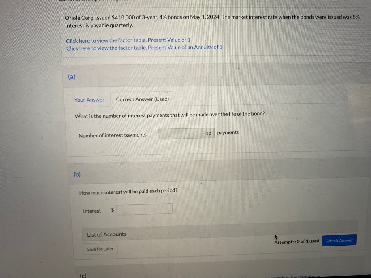 Oriole Corp. issued $410,000 of 3-year, 4% bonds on May 1, 2024. The market interest rate when the bonds were issued was 8%.
Interest is payable quarterly.
Click here to view the factor table. Present Value of 1
Click here to view the factor table. Present Value of an Annuity of 1
(a)
Your Answer Correct Answer (Used)
What is the number of interest payments that will be made over the life of the bond?
Number of interest payments
(b)
How much interest will be paid each period?
Interest $
(c)
List of Accounts
Save for Later
12
payments
Attempts: 0 of 1 used
Submit Answer