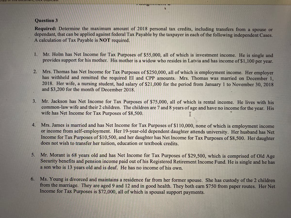 Question 3
Required: Determine the maximum amount of 2018 personal tax credits, including transfers from a spouse or
dependant, that can be applied against federal Tax Payable by the taxpayer in each of the following independent Cases.
A calculation of Tax Payable is NOT required.
1.
2. Mrs. Thomas has Net Income for Tax Purposes of $250,000, all of which is employment income. Her employer
has withheld and remitted the required EI and CPP amounts. Mrs. Thomas was married on December 1,
2018. Her wife, a nursing student, had salary of $21,000 for the period from January 1 to November 30, 2018
and $3,200 for the month of December 2018.
3.
4.
Mr. Holm has Net Income for Tax Purposes of $55,000, all of which is investment income. He is single and
provides support for his mother. His mother is a widow who resides in Latvia and has income of $1,100 per year.
6.
Mr. Jackson has Net Income for Tax Purposes of $75,000, all of which is rental income. He lives with his
common-law wife and their 2 children. The children are 7 and 8 years of age and have no income for the year. His
wife has Net Income for Tax Purposes of $8,500.
I
Mrs. James is married and has Net Income for Tax Purposes of $110,000, none of which is employment income
or income from self-employment. Her 19-year-old dependent daughter attends university. Her husband has Net
Income for Tax Purposes of $10,500, and her daughter has Net Income for Tax Purposes of $8,500. Her daughter
does not wish to transfer her tuition, education or textbook credits.
5. Mr. Morant is 68 years old and has Net Income for Tax Purposes of $29,500, which is comprised of Old Age
Security benefits and pension income paid out of his Registered Retirement Income Fund. He is single and he has
a son who is 13 years old and is deaf. He has no income of his own.
Ms. Young is divorced and maintains a residence far from her former spouse. She has custody of the 2 children
from the marriage. They are aged 9 and 12 and in good health. They both earn $750 from paper routes. Her Net
Income for Tax Purposes is $72,000, all of which is spousal support payments.