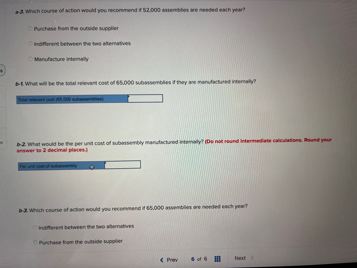 15
es
a-3. Which course of action would you recommend if 52,000 assemblies are needed each year?
O Purchase from the outside supplier
O Indifferent between the two alternatives
O Manufacture internally
b-1. What will be the total relevant cost of 65,000 subassemblies if they are manufactured internally?
Total relevant cost (65,000 subassemblies)
b-2. What would be the per unit cost of subassembly manufactured internally? (Do not round intermediate calculations. Round your
answer to 2 decimal places.)
Per unit cost of subassembly
+
b-3. Which course of action would you recommend if 65,000 assemblies are needed each year?
O Indifferent between the two alternatives
Purchase from the outside supplier
< Prev
6 of 6
Next >