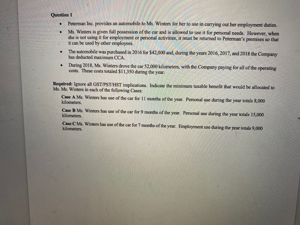 Question 1
Peterman Inc. provides an automobile to Ms. Winters for her to use in carrying out her employment duties.
Ms. Winters is given full possession of the car and is allowed to use it for personal needs. However, when
she is not using it for employment or personal activities, it must be returned to Peterman's premises so that
it can be used by other employees.
●
●
The automobile was purchased in 2016 for $42,000 and, during the years 2016, 2017, and 2018 the Company
has deducted maximum CCA.
During 2018, Ms. Winters drove the car 52,000 kilometers, with the Company paying for all of the operating
costs. These costs totaled $11,350 during the year.
Required: Ignore all GST/PST/HST implications. Indicate the minimum taxable benefit that would be allocated to
Ms. Ms. Winters in each of the following Cases:
Case A Ms. Winters has use of the car for 11 months of the year. Personal use during the year totals 8,000
kilometers.
Case B Ms. Winters has use of the car for 9 months of the year. Personal use during the year totals 15,000
kilometers.
Case C Ms. Winters has use of the car for 7 months of the year. Employment use during the year totals 9,000
kilometers.