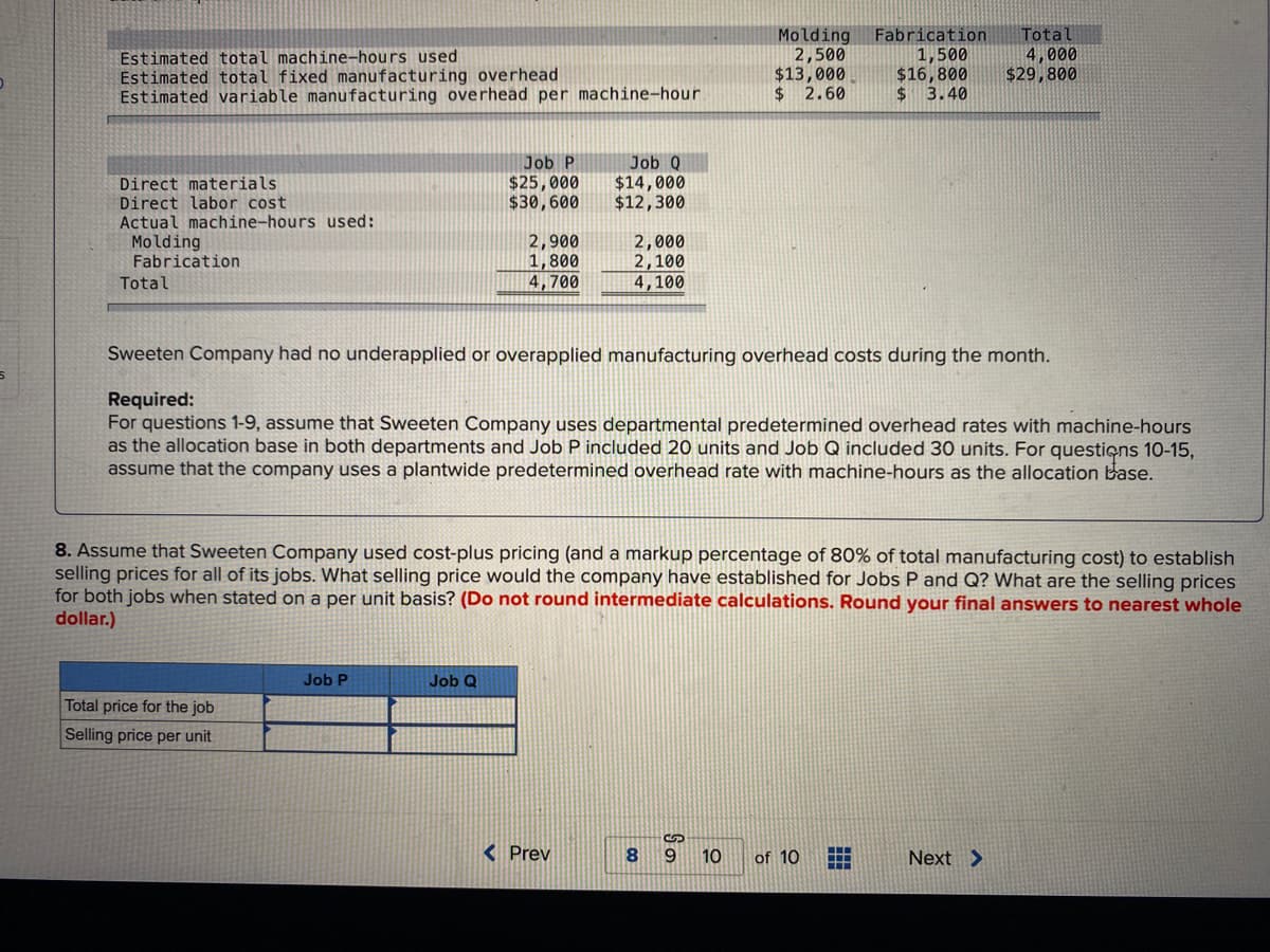 Estimated total machine-hours used
Estimated total fixed manufacturing overhead
Estimated variable manufacturing overhead per machine-hour
Direct materials.
Direct labor cost
Actual machine-hours used:
Molding
Fabrication
Total
Total price for the job
Selling price per unit
Job P
$25,000
$30,600
Job P
2,900
1,800
4,700
Job Q
Job Q
$14,000
$12,300
2,000
2,100
4,100
Sweeten Company had no underapplied or overapplied manufacturing overhead costs during the month.
Required:
For questions 1-9, assume that Sweeten Company uses departmental predetermined overhead rates with machine-hours
as the allocation base in both departments and Job P included 20 units and Job Q included 30 units. For questions 10-15,
assume that the company uses a plantwide predetermined overhead rate with machine-hours as the allocation base.
< Prev
8. Assume that Sweeten Company used cost-plus pricing (and a markup percentage of 80% of total manufacturing cost) to establish
selling prices for all of its jobs. What selling price would the company have established for Jobs P and Q? What are the selling prices
for both jobs when stated on a per unit basis? (Do not round intermediate calculations. Round your final answers to nearest whole
dollar.)
So
Molding Fabrication Tota
2,500
$13,000
$ 2.60
8 9
10
1,500
$16,800
$ 3.40
of 10
4,000
$29,800
Next >