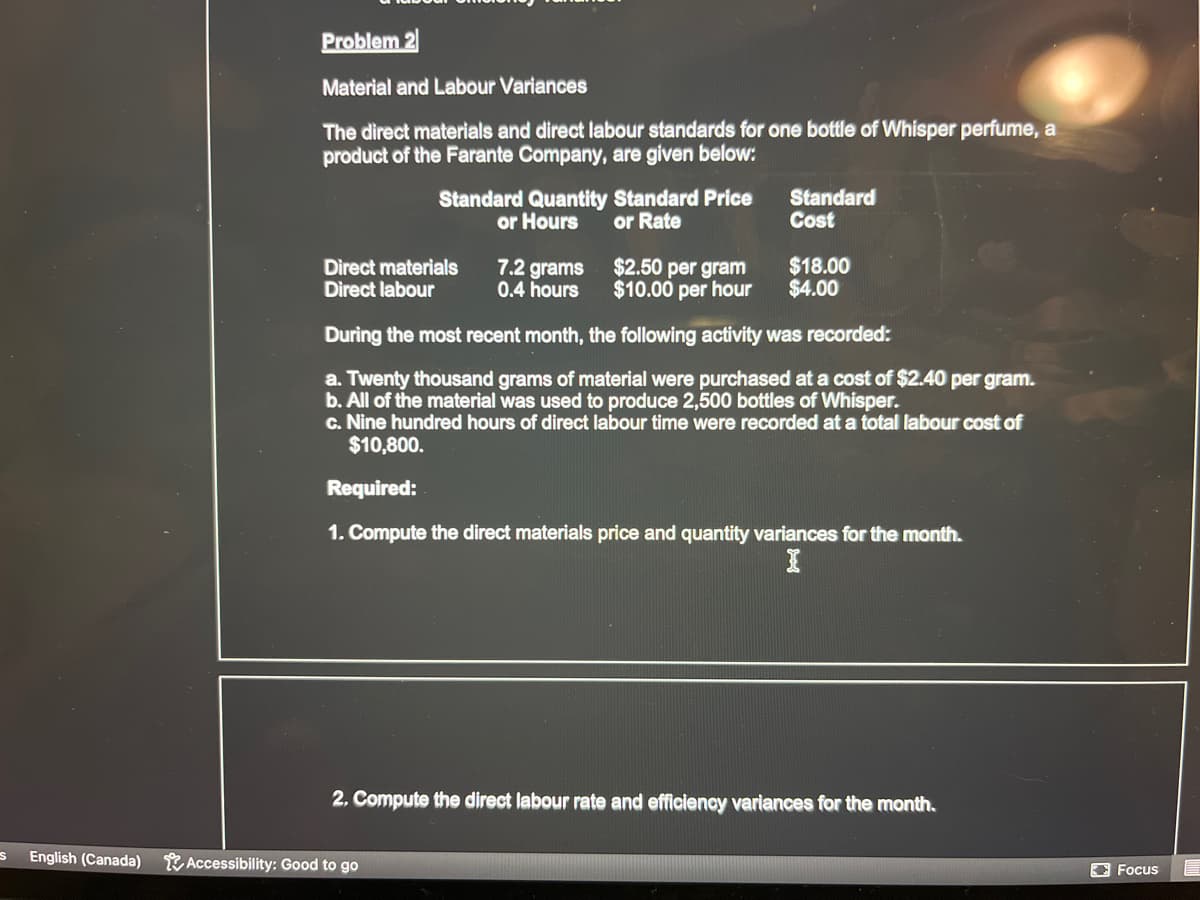 S
English (Canada)
Problem 2
Material and Labour Variances
The direct materials and direct labour standards for one bottle of Whisper perfume, a
product of the Farante Company, are given below:
Standard Quantity Standard Price
or Hours
or Rate
Direct materials
Direct labour
$2.50 per gram
$10.00 per hour
During the most recent month, the following activity was recorded:
a. Twenty thousand grams of material were purchased at a cost of $2.40 per gram.
b. All of the material was used to produce 2,500 bottles of Whisper.
c. Nine hundred hours of direct labour time were recorded at a total labour cost of
$10,800.
Required:
1. Compute the direct materials price and quantity variances for the month.
Accessibility: Good to go
Standard
Cost
7.2 grams
0.4 hours
$18.00
$4.00
2. Compute the direct labour rate and efficiency variances for the month.
Focus