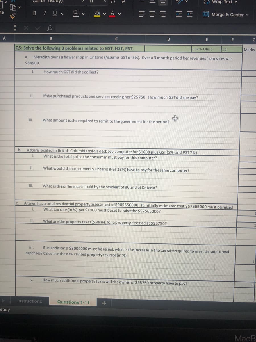 Calibri (Body)
2 Wrap Text v
te
В I
U v
Merge & Center v
XV fx
A
B
C
E
F
G
Q5: Solve the following 3 problems related to GST, HST, PST,
CLR 1- Obj. 5
L2
Marks
a.
Meredith owns a flower shop in Ontario (Assume GST of 5%). Over a 3 month period her revenues from sales was
$84900.
i.
How much GST did she collect?
ii,
If she purchased products and services costing her $25750. How much GST did she pay?
iii.
What amount is she required to remit to the government for the period?
b.
Astore located in British Columbia sold a desk top computer for $1688 plus GST (5%) and PST 7%).
i.
What is the total price the consumer must pay for this computer?
ii.
What would the consumer in Ontario (HST 13%) have to pay for the same computer?
iii.
What is the difference in paid by the resident of BC and of Ontario?
Atown has a total residential property assessment of $985550000. It initially estimated that $57565000 must be raised
i.
C.
What tax rate (in %) per $1000 must be set to raise the $57565000?
ii.
What are the property taxes ($ value) for a property assessed at $55750?
iii.
If an additional $3000000 must be raised, what is the increase in the tax rate required to meet the additional
expenses? Calculate the new revised property tax rate (in %)
iv.
How much additional property taxes will the owner of $55750 property have to pay?
Instructions
Questions 1-11
+
eady
MacB
四
| 三
