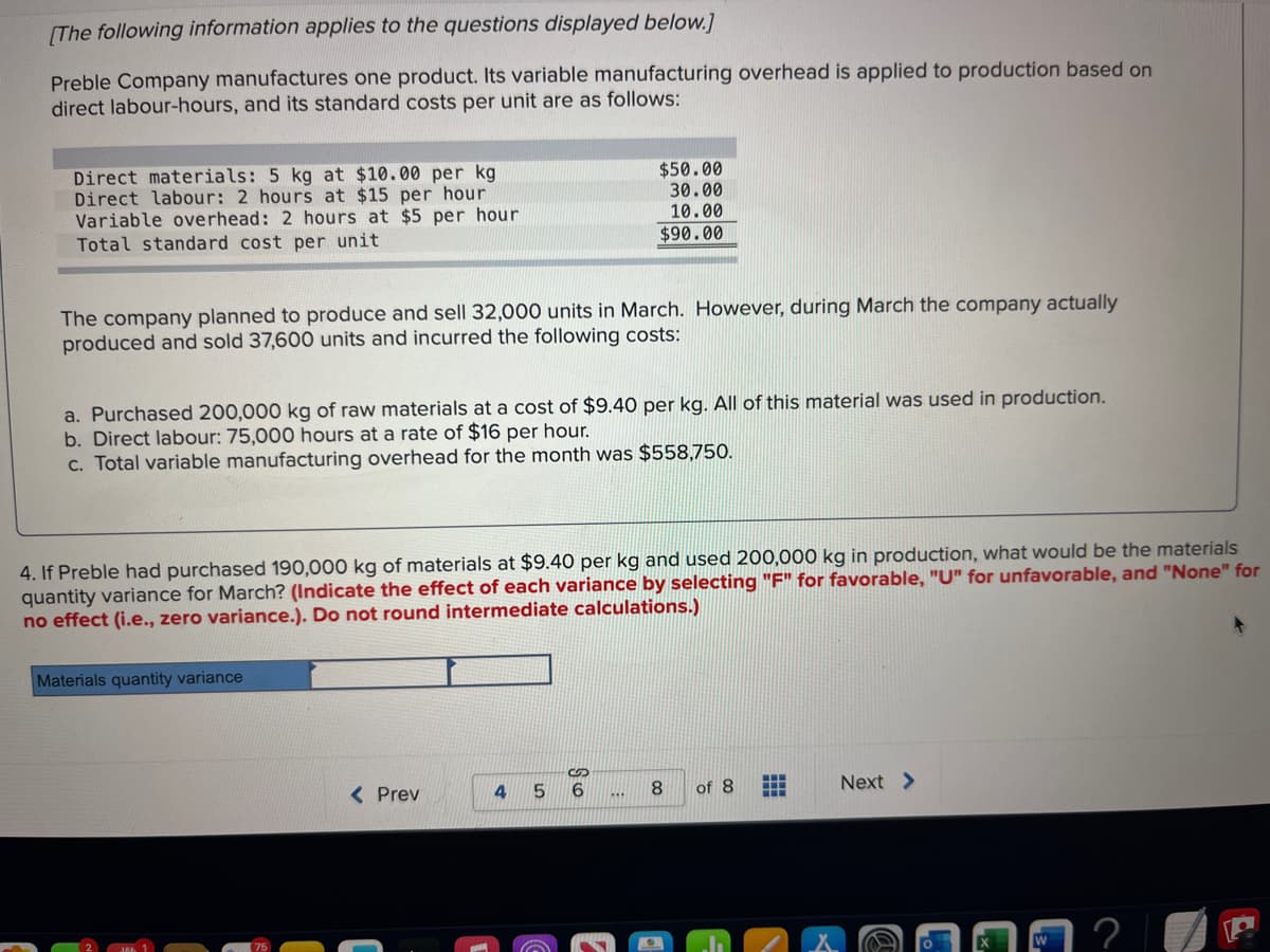 [The following information applies to the questions displayed below.]
Preble Company manufactures one product. Its variable manufacturing overhead is applied to production based on
direct labour-hours, and its standard costs per unit are as follows:
Direct materials: 5 kg at $10.00 per kg
Direct labour: 2 hours at $15 per hour
Variable overhead: 2 hours at $5 per hour
Total standard cost per unit
The company planned to produce and sell 32,000 units in March. However, during March the company actually
produced and sold 37,600 units and incurred the following costs:
a. Purchased 200,000 kg of raw materials at a cost of $9.40 per kg. All of this material was used in production.
b. Direct labour: 75,000 hours at a rate of $16 per hour.
c. Total variable manufacturing overhead for the month was $558,750.
4. If Preble had purchased 190,000 kg of materials at $9.40 per kg and used 200,000 kg in production, what would be the materials
each variance by selecting "F" for favorable, "U" for unfavorable, and "None" for
quantity variance for March? (Indicate the effect
no effect (i.e., zero variance.). Do not round intermediate calculations.)
Materials quantity variance
$50.00
30.00
10.00
$90.00
< Prev
4
6
8
of 8
‒‒‒
H
Next >
?