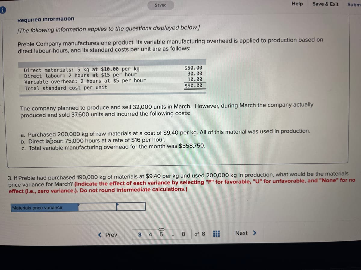 i
Requirea information
[The following information applies to the questions displayed below.]
Direct materials: 5 kg at $10.00 per kg
Direct labour: 2 hours at $15 per hour
Variable overhead: 2 hours at $5 per hour
Total standard cost per unit
Preble Company manufactures one product. Its variable manufacturing overhead is applied to production based on
direct labour-hours, and its standard costs per unit are as follows:
Saved
The company planned to produce and sell 32,000 units in March. However, during March the company actually
produced and sold 37,600 units and incurred the following costs:
Materials price variance
a. Purchased 200,000 kg of raw materials at a cost of $9.40 per kg. All of this material was used in production.
b. Direct labour: 75,000 hours at a rate of $16 per hour.
c. Total variable manufacturing overhead for the month was $558,750.
< Prev
$50.00
30.00
10.00
$90.00
3
3. If Preble had purchased 190,000 kg of materials at $9.40 per kg and used 200,000 kg in production, what would be the materials
price variance for March? (Indicate the effect of each variance by selecting "F" for favorable, "U" for unfavorable, and "None" for no
effect (i.e., zero variance.). Do not round intermediate calculations.)
5
Help Save & Exit
8
of 8
⠀⠀
+
Next >
Subm